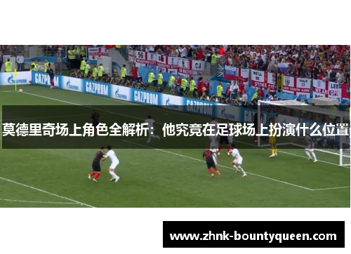 莫德里奇场上角色全解析：他究竟在足球场上扮演什么位置