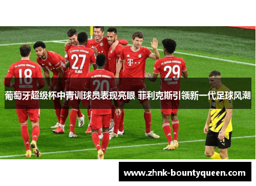 葡萄牙超级杯中青训球员表现亮眼 菲利克斯引领新一代足球风潮