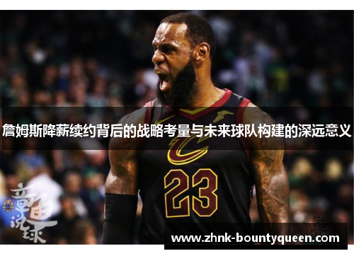 詹姆斯降薪续约背后的战略考量与未来球队构建的深远意义