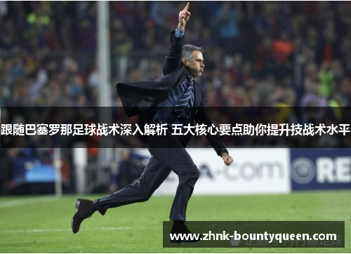 跟随巴塞罗那足球战术深入解析 五大核心要点助你提升技战术水平 跟随巴塞罗那足球战术深入解析 五大核心要点助你提升技战术水平