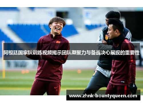 阿根廷国家队训练视频揭示团队凝聚力与备战决心展现的重要性 阿根廷国家队训练视频揭示团队凝聚力与备战决心展现的重要性