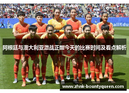 阿根廷与澳大利亚激战正酣今天的比赛时间及看点解析