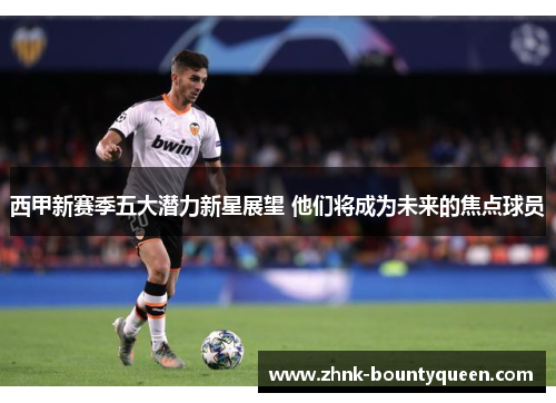 西甲新赛季五大潜力新星展望 他们将成为未来的焦点球员 西甲新赛季五大潜力新星展望 他们将成为未来的焦点球员