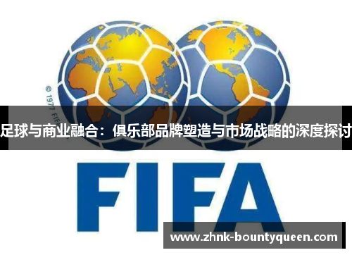 足球与商业融合:俱乐部品牌塑造与市场战略的深度探讨 足球与商业融合:俱乐部品牌塑造与市场战略的深度探讨