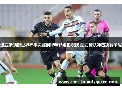迪亚斯领衔世界杯半决赛演绎精彩绝伦表现 助力球队冲击决赛荣耀