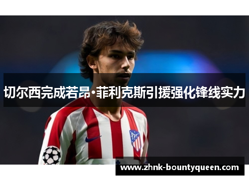 切尔西完成若昂·菲利克斯引援强化锋线实力 切尔西完成若昂·菲利克斯引援强化锋线实力