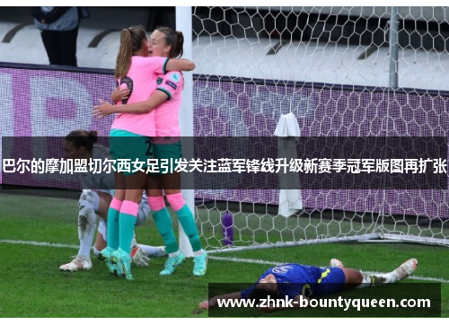 巴尔的摩加盟切尔西女足引发关注蓝军锋线升级新赛季冠军版图再扩张