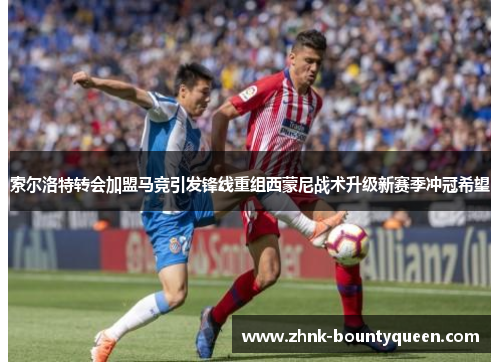 索尔洛特转会加盟马竞引发锋线重组西蒙尼战术升级新赛季冲冠希望 索尔洛特转会加盟马竞引发锋线重组西蒙尼战术升级新赛季冲冠希望