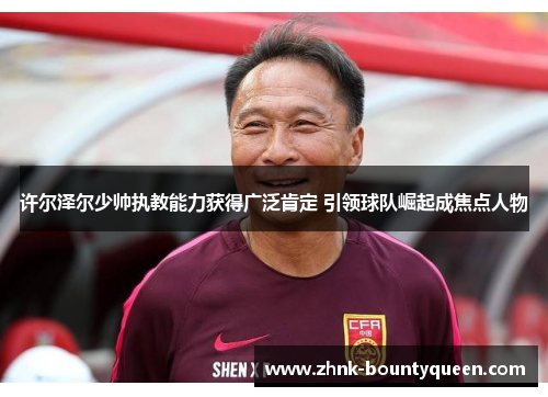 许尔泽尔少帅执教能力获得广泛肯定 引领球队崛起成焦点人物 许尔泽尔少帅执教能力获得广泛肯定 引领球队崛起成焦点人物