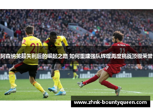阿森纳英超失利后的崛起之路 如何重建强队辉煌再度挑战顶级荣誉 阿森纳英超失利后的崛起之路 如何重建强队辉煌再度挑战顶级荣誉