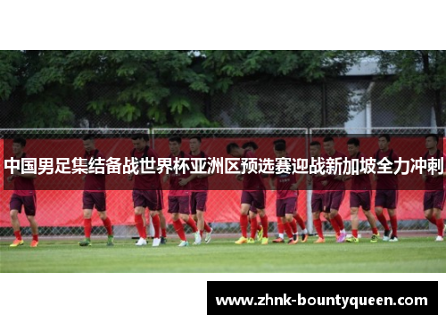 中国男足集结备战世界杯亚洲区预选赛迎战新加坡全力冲刺